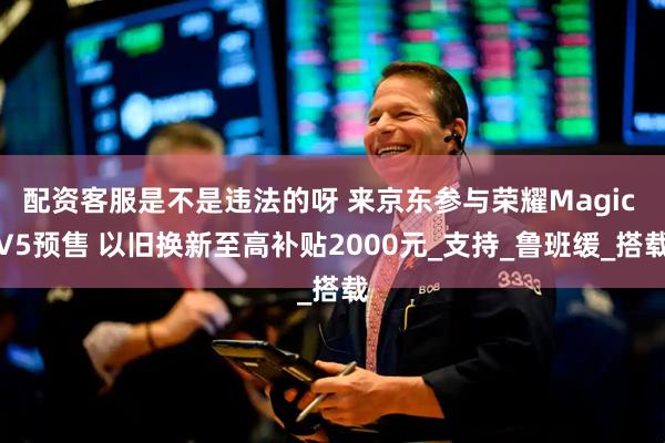 配资客服是不是违法的呀 来京东参与荣耀Magic V5预售 以旧换新至高补贴2000元_支持_鲁班缓_搭载