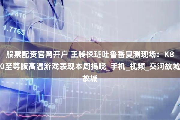 股票配资官网开户 王腾探班吐鲁番夏测现场：K80至尊版高温游戏表现本周揭晓_手机_视频_交河故城