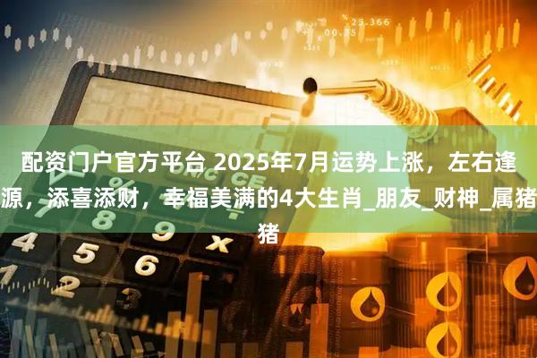配资门户官方平台 2025年7月运势上涨，左右逢源，添喜添财，幸福美满的4大生肖_朋友_财神_属猪