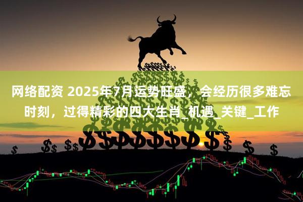 网络配资 2025年7月运势旺盛,会经历很多难忘时刻,过得精彩的四大生肖_机遇_关键_工作