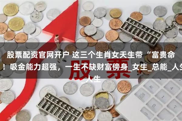 股票配资官网开户 这三个生肖女天生带 “富贵命”!吸金能力超强,一生不缺财富傍身_女生_总能_人生