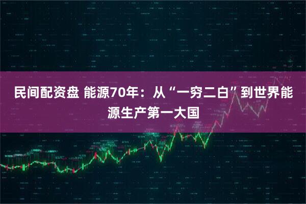 民间配资盘 能源70年：从“一穷二白”到世界能源生产第一大国