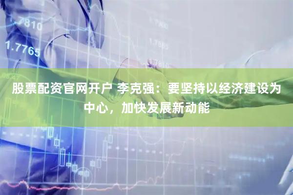 股票配资官网开户 李克强:要坚持以经济建设为中心,加快发展新动能