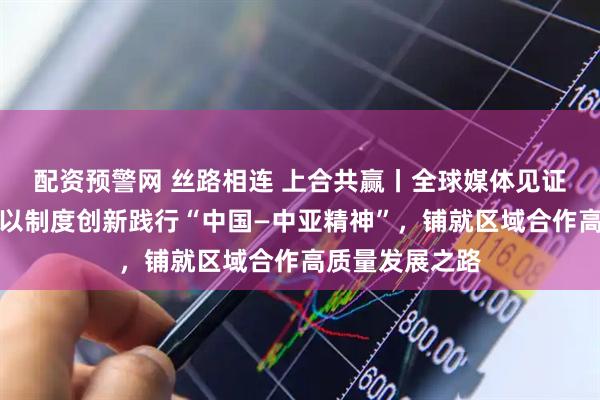 配资预警网 丝路相连 上合共赢丨全球媒体见证上合示范区：以制度创新践行“中国—中亚精神”，铺就区域合作高质量发展之路