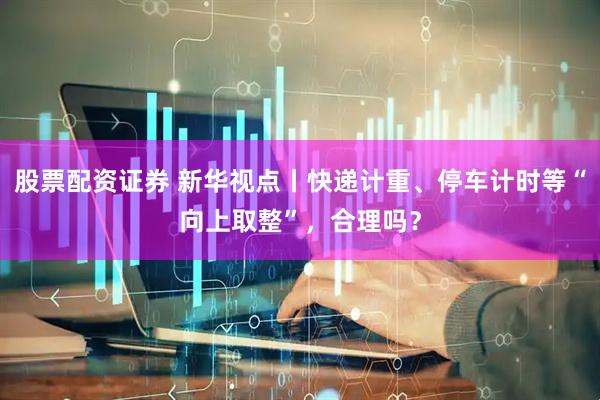 股票配资证券 新华视点丨快递计重、停车计时等“向上取整”,合理吗?