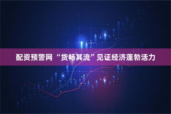 配资预警网 “货畅其流”见证经济蓬勃活力