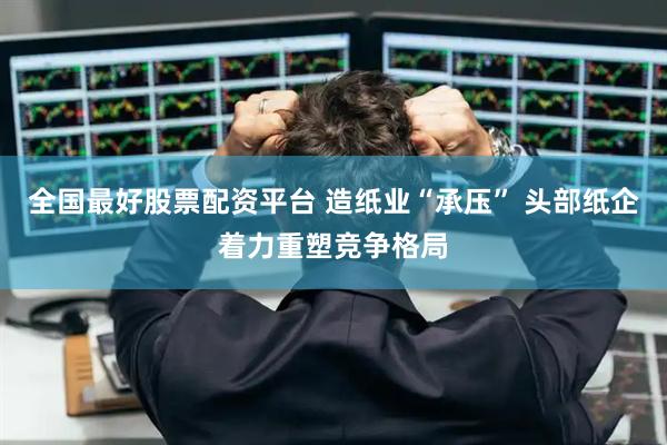 全国最好股票配资平台 造纸业“承压” 头部纸企着力重塑竞争格局