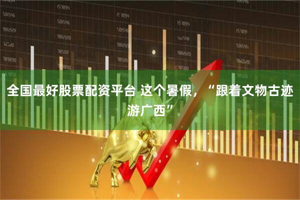 全国最好股票配资平台 这个暑假，“跟着文物古迹游广西”