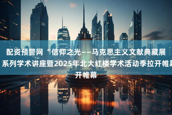 配资预警网 “信仰之光——马克思主义文献典藏展”系列学术讲座暨2025年北大红楼学术活动季拉开帷幕
