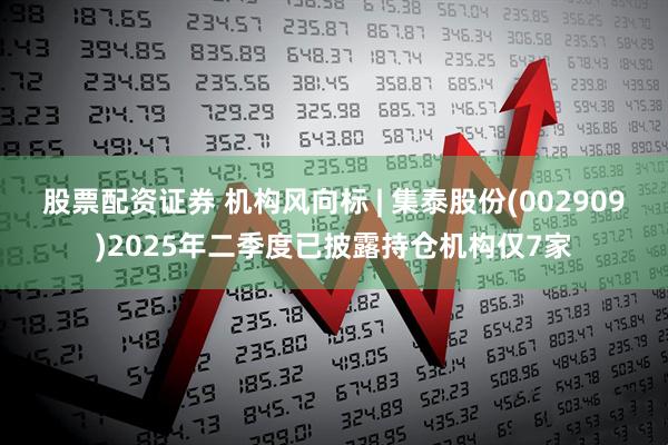 股票配资证券 机构风向标 | 集泰股份(002909)2025年二季度已披露持仓机构仅7家