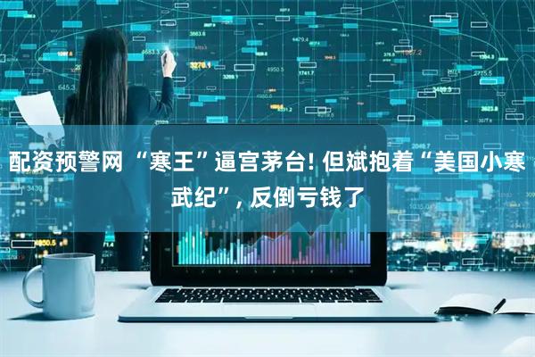配资预警网 “寒王”逼宫茅台! 但斌抱着“美国小寒武纪”, 反倒亏钱了