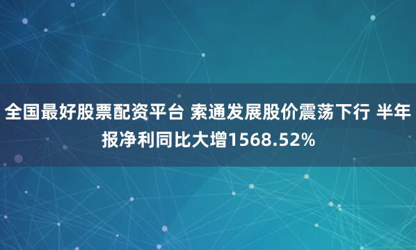 全国最好股票配资平台 索通发展股价震荡下行 半年报净利同比大增1568.52%