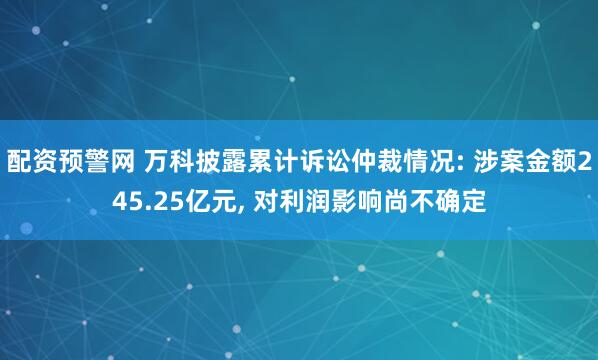 配资预警网 万科披露累计诉讼仲裁情况: 涉案金额245.25亿元, 对利润影响尚不确定