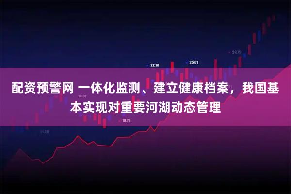 配资预警网 一体化监测、建立健康档案,我国基本实现对重要河湖动态管理
