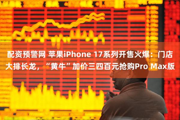 配资预警网 苹果iPhone 17系列开售火爆：门店大排长龙，“黄牛”加价三四百元抢购Pro Max版