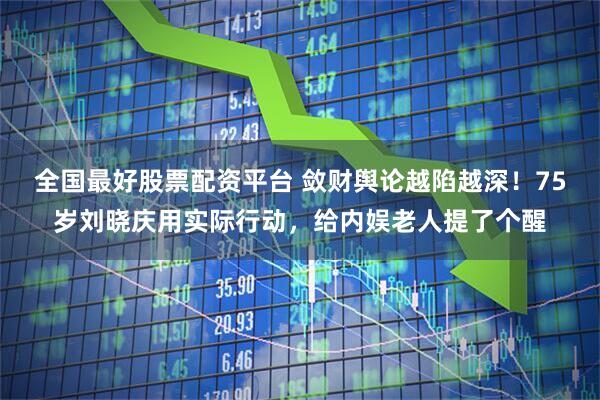 全国最好股票配资平台 敛财舆论越陷越深！75岁刘晓庆用实际行动，给内娱老人提了个醒