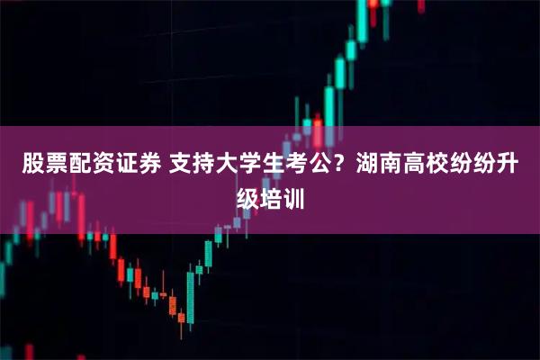 股票配资证券 支持大学生考公？湖南高校纷纷升级培训