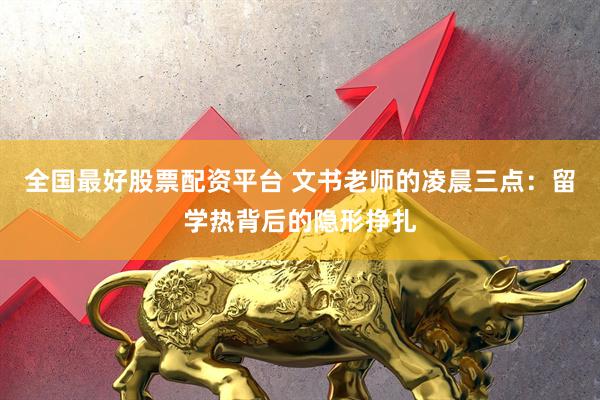 全国最好股票配资平台 文书老师的凌晨三点：留学热背后的隐形挣扎